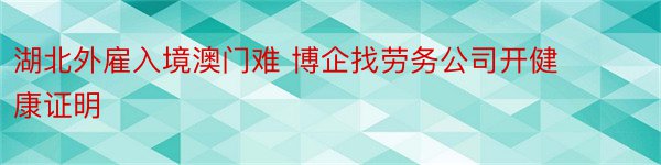 湖北外雇入境澳门难 博企找劳务公司开健康证明