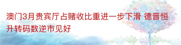 澳门3月贵宾厅占赌收比重进一步下滑 德晋恒升转码数逆市见好