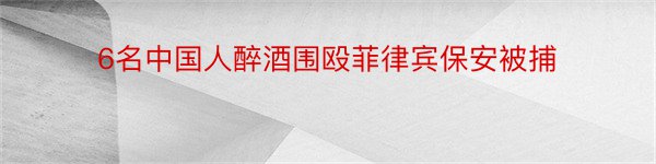 6名中国人醉酒围殴菲律宾保安被捕