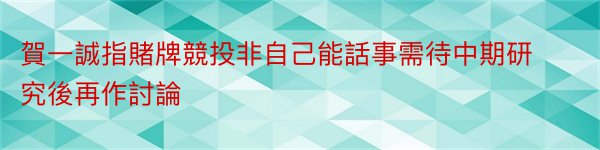 賀一誠指賭牌競投非自己能話事需待中期研究後再作討論