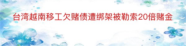 台湾越南移工欠赌债遭绑架被勒索20倍赌金