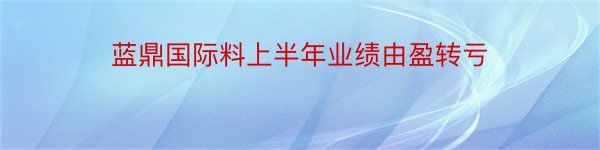 蓝鼎国际料上半年业绩由盈转亏