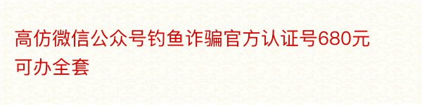 高仿微信公众号钓鱼诈骗官方认证号680元可办全套