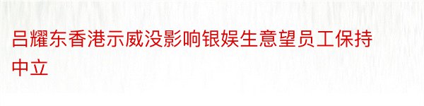 吕耀东香港示威没影响银娱生意望员工保持中立