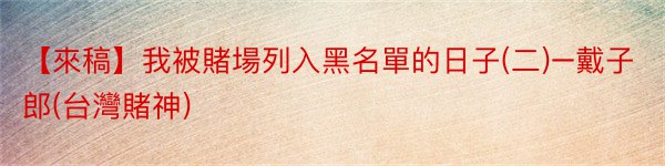 【來稿】我被賭場列入黑名單的日子(二)–戴子郎(台灣賭神)