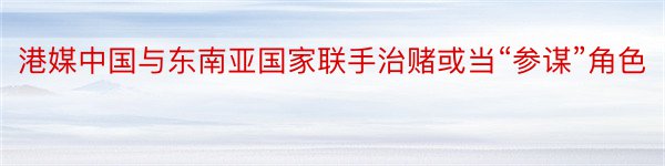 港媒中国与东南亚国家联手治赌或当“参谋”角色