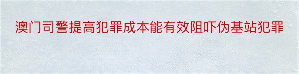 澳门司警提高犯罪成本能有效阻吓伪基站犯罪