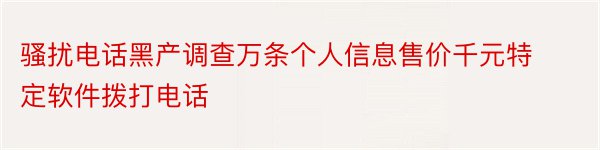 骚扰电话黑产调查万条个人信息售价千元特定软件拨打电话