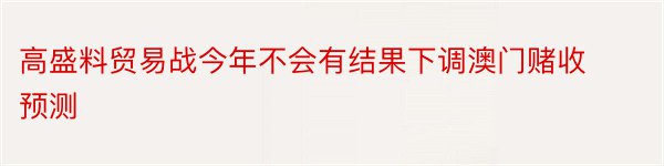 高盛料贸易战今年不会有结果下调澳门赌收预测