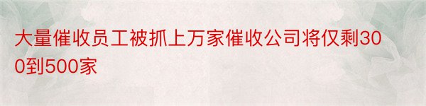 大量催收员工被抓上万家催收公司将仅剩300到500家