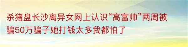 杀猪盘长沙离异女网上认识“高富帅”两周被骗50万骗子她打钱太多我都怕了