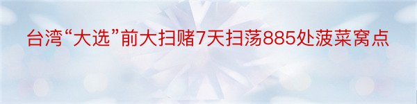 台湾“大选”前大扫赌7天扫荡885处菠菜窝点