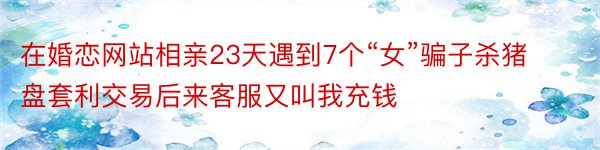 在婚恋网站相亲23天遇到7个“女”骗子杀猪盘套利交易后来客服又叫我充钱