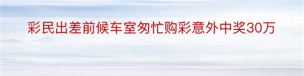 彩民出差前候车室匆忙购彩意外中奖30万