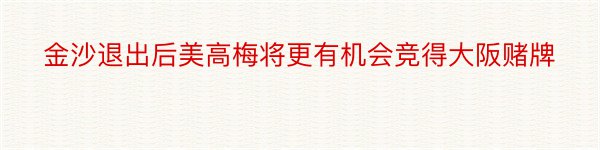 金沙退出后美高梅将更有机会竞得大阪赌牌