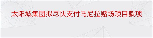 太阳城集团拟尽快支付马尼拉赌场项目款项