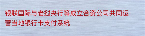 银联国际与老挝央行等成立合资公司共同运营当地银行卡支付系统