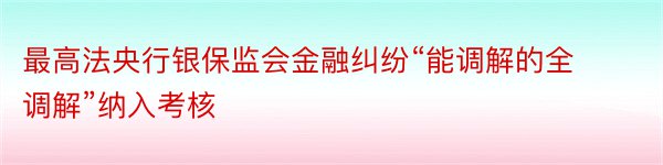 最高法央行银保监会金融纠纷“能调解的全调解”纳入考核