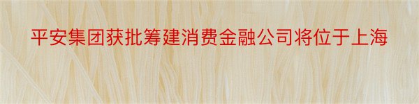 平安集团获批筹建消费金融公司将位于上海