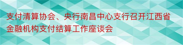 支付清算协会、央行南昌中心支行召开江西省金融机构支付结算工作座谈会