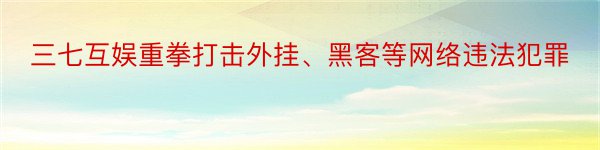 三七互娱重拳打击外挂、黑客等网络违法犯罪