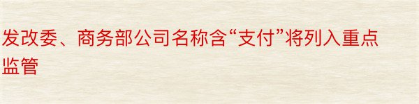 发改委、商务部公司名称含“支付”将列入重点监管