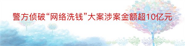 警方侦破“网络洗钱”大案涉案金额超10亿元