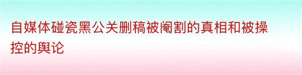 自媒体碰瓷黑公关删稿被阉割的真相和被操控的舆论