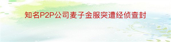 知名P2P公司麦子金服突遭经侦查封