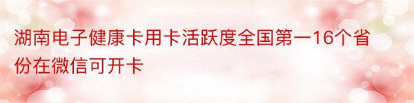 湖南电子健康卡用卡活跃度全国第一16个省份在微信可开卡