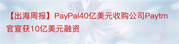 【出海周报】PayPal40亿美元收购公司Paytm官宣获10亿美元融资