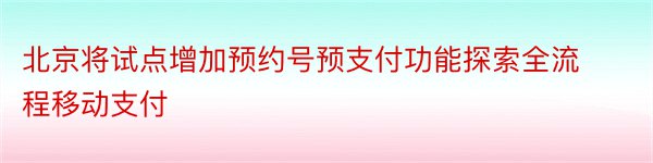 北京将试点增加预约号预支付功能探索全流程移动支付