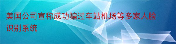 美国公司宣称成功骗过车站机场等多家人脸识别系统