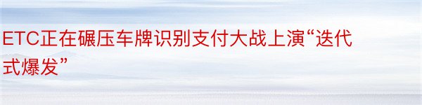 ETC正在碾压车牌识别支付大战上演“迭代式爆发”