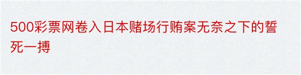 500彩票网卷入日本赌场行贿案无奈之下的誓死一搏