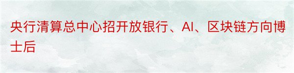 央行清算总中心招开放银行、AI、区块链方向博士后