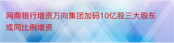 网商银行增资万向集团加码10亿股三大股东或同比例增资