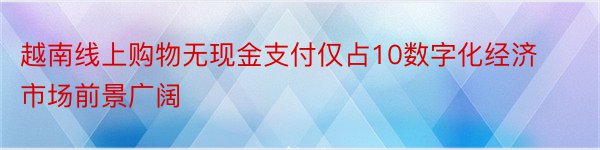 越南线上购物无现金支付仅占10数字化经济市场前景广阔