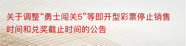 关于调整“勇士闯关5”等即开型彩票停止销售时间和兑奖截止时间的公告