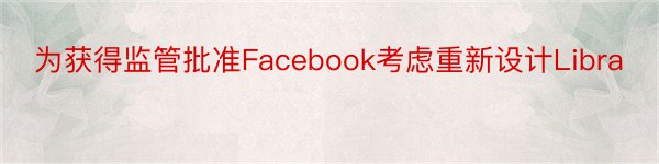 为获得监管批准Facebook考虑重新设计Libra