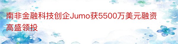 南非金融科技创企Jumo获5500万美元融资高盛领投