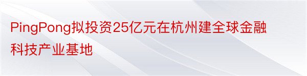 PingPong拟投资25亿元在杭州建全球金融科技产业基地