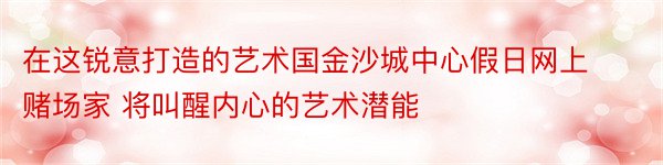 在这锐意打造的艺术国金沙城中心假日网上赌场家 将叫醒内心的艺术潜能