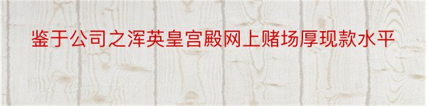 鉴于公司之浑英皇宫殿网上赌场厚现款水平