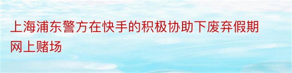 上海浦东警方在快手的积极协助下废弃假期网上赌场