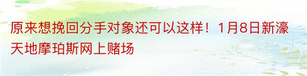 原来想挽回分手对象还可以这样！1月8日新濠天地摩珀斯网上赌场