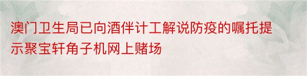 澳门卫生局已向酒伴计工解说防疫的嘱托提示聚宝轩角子机网上赌场