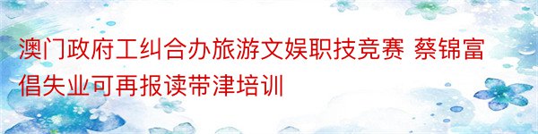 澳门政府工纠合办旅游文娱职技竞赛 蔡锦富倡失业可再报读带津培训