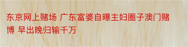 东京网上赌场 广东富婆自曝主妇圈子澳门赌博 早出晚归输千万