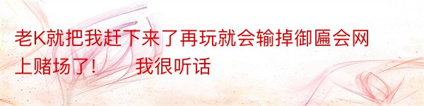 老K就把我赶下来了再玩就会输掉御匾会网上赌场了!　　我很听话